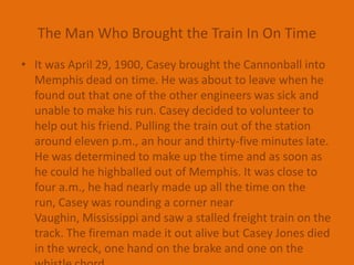 The Man Who Brought the Train In On TimeIt was April 29, 1900, Casey brought the Cannonball into Memphis dead on time. He was about to leave when he found out that one of the other engineers was sick and unable to make his run. Casey decided to volunteer to help out his friend. Pulling the train out of the station around eleven p.m., an hour and thirty-five minutes late. He was determined to make up the time and as soon as he could he highballed out of Memphis. It was close to four a.m., he had nearly made up all the time on the run, Casey was rounding a corner near Vaughin, Mississippi and saw a stalled freight train on the track. The fireman made it out alive but Casey Jones died in the wreck, one hand on the brake and one on the whistle chord.
