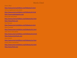 Works CitedEthan Allenhttp://www.americanfolklore.net/folktales/vt.htmlJohnny Appleseed and photohttp://www.americanfolklore.net/folktales/oh.htmlhttp://www.appleappetite.comPecos Bill and photohttp://www.americanfolklore.net/folktales/ks2.htmlhttp://www.flickr.comPaul Bunyanhttp://www.americanfolklore.net/folktales/or.htmlDavy Crocketthttp://www.americanfolklore.net/folktales/tn1.htmlJohn Henry and photohttp://www.americanfolklore.net/folktales/wv2.htmlhttp://www.ancientrails.comJesse Jameshttp://www.americanfolklore.net/folktales/mo.htmlCasey Jones and photohttp://www.americanfolklore.net/folktales/tn2.htmlhttp://www.flickr.com