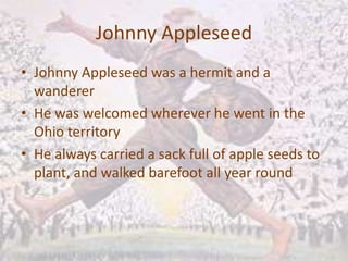 Johnny AppleseedJohnny Appleseed was a hermit and a wandererHe was welcomed wherever he went in the Ohio territoryHe always carried a sack full of apple seeds to plant, and walked barefoot all year round