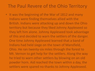 The Paul Revere of the Ohio TerritoryIt was the beginning of the War of 1812 and many Indians were finding themselves allied with the British. Indians were attacking up and down the Ohio territory but because they liked Johnny Appleseed so they left him alone. Johnny Appleseed took advantage of this and decided to warn the settlers of the danger. One time Johnny Appleseed learned that a band of Indians had held siege on the town of Mansfield, Ohio. He ran twenty-six miles through the forest to Mt. Vernon to get help for the settlers. Along the way he tried to warn other settlers by blowing on an old powder horn. Aid reached the town within a day, the settlers were spared no thanks to Johnny Appleseed.
