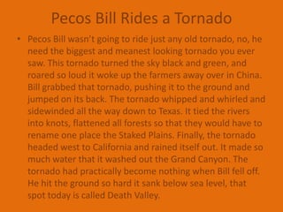 Pecos Bill Rides a TornadoPecos Bill wasn’t going to ride just any old tornado, no, he need the biggest and meanest looking tornado you ever saw. This tornado turned the sky black and green, and roared so loud it woke up the farmers away over in China. Bill grabbed that tornado, pushing it to the ground and jumped on its back. The tornado whipped and whirled and sidewinded all the way down to Texas. It tied the rivers into knots, flattened all forests so that they would have to rename one place the Staked Plains. Finally, the tornado headed west to California and rained itself out. It made so much water that it washed out the Grand Canyon. The tornado had practically become nothing when Bill fell off. He hit the ground so hard it sank below sea level, that spot today is called Death Valley.
