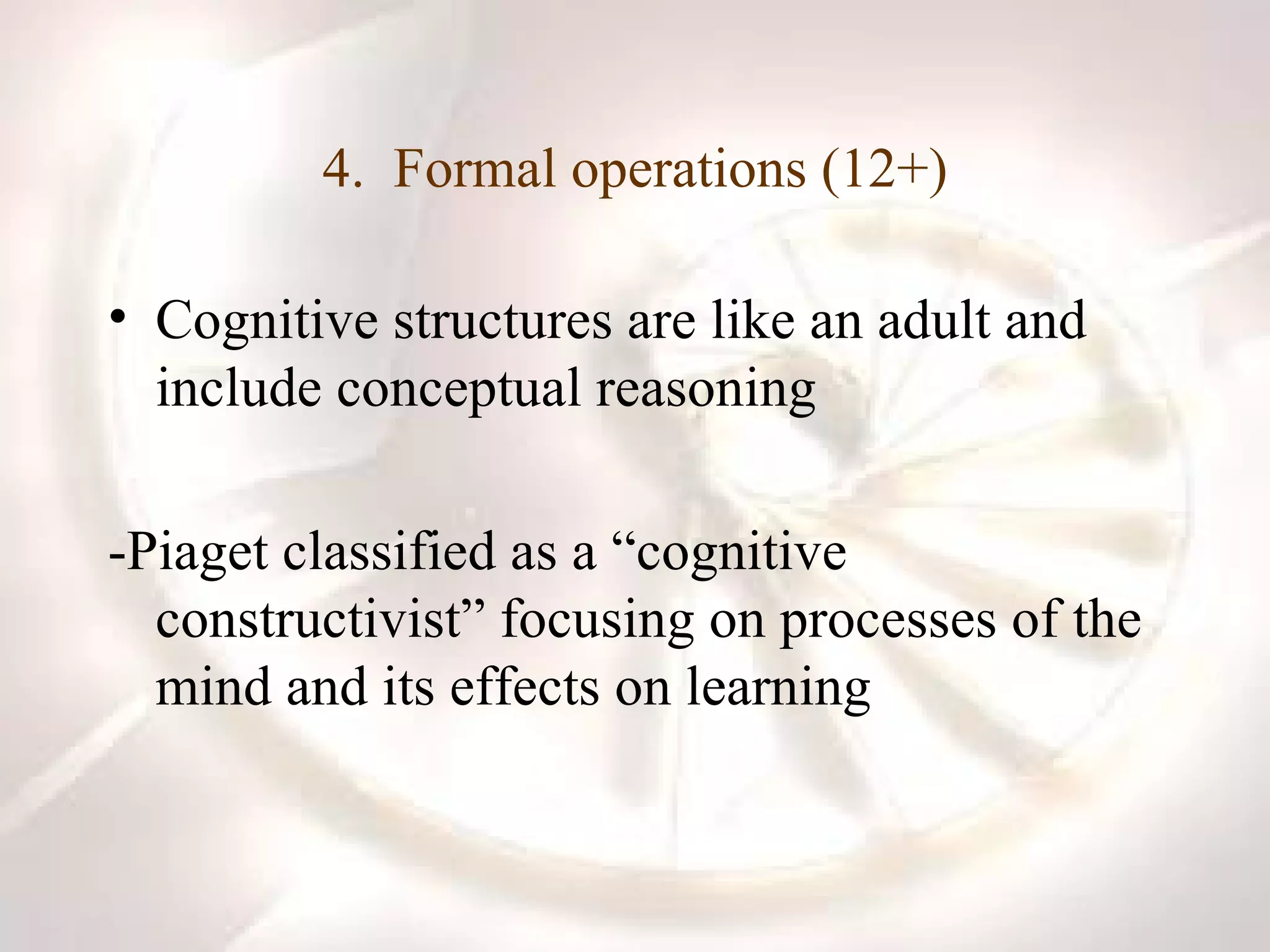 4.  Formal operations (12+) Cognitive structures are like an adult and include conceptual reasoning -Piaget classified as a “cognitive constructivist” focusing on processes of the mind and its effects on learning 