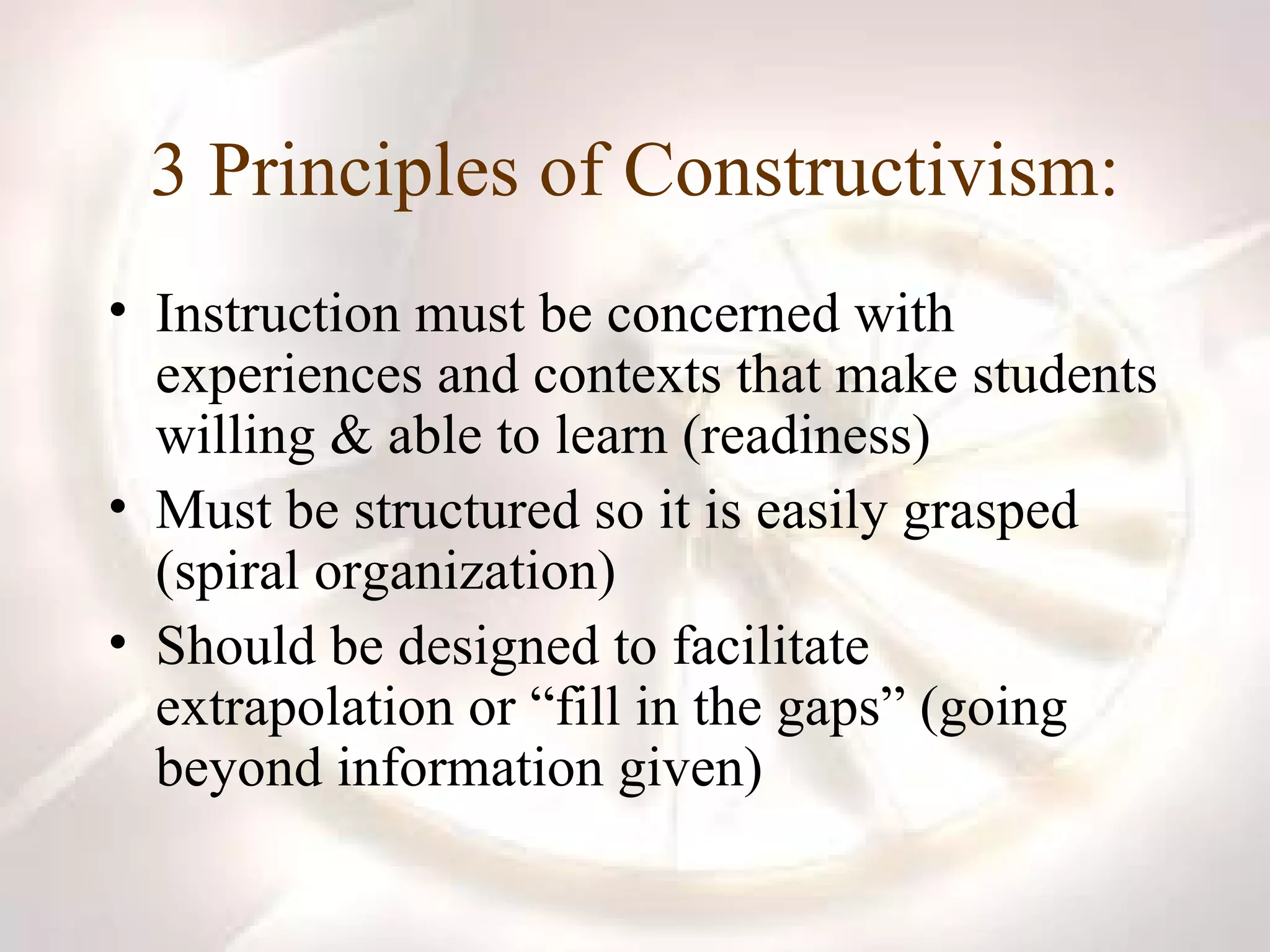 3 Principles of Constructivism: Instruction must be concerned with experiences and contexts that make students willing & able to learn (readiness) Must be structured so it is easily grasped (spiral organization) Should be designed to facilitate extrapolation or “fill in the gaps” (going beyond information given) 