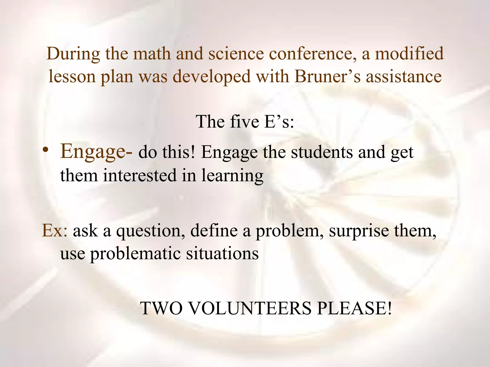 During the math and science conference, a modified lesson plan was developed with Bruner’s assistance The five E’s: Engage-   do this! Engage the students and get them interested in learning Ex:  ask a question, define a problem, surprise them, use problematic situations TWO VOLUNTEERS PLEASE! 