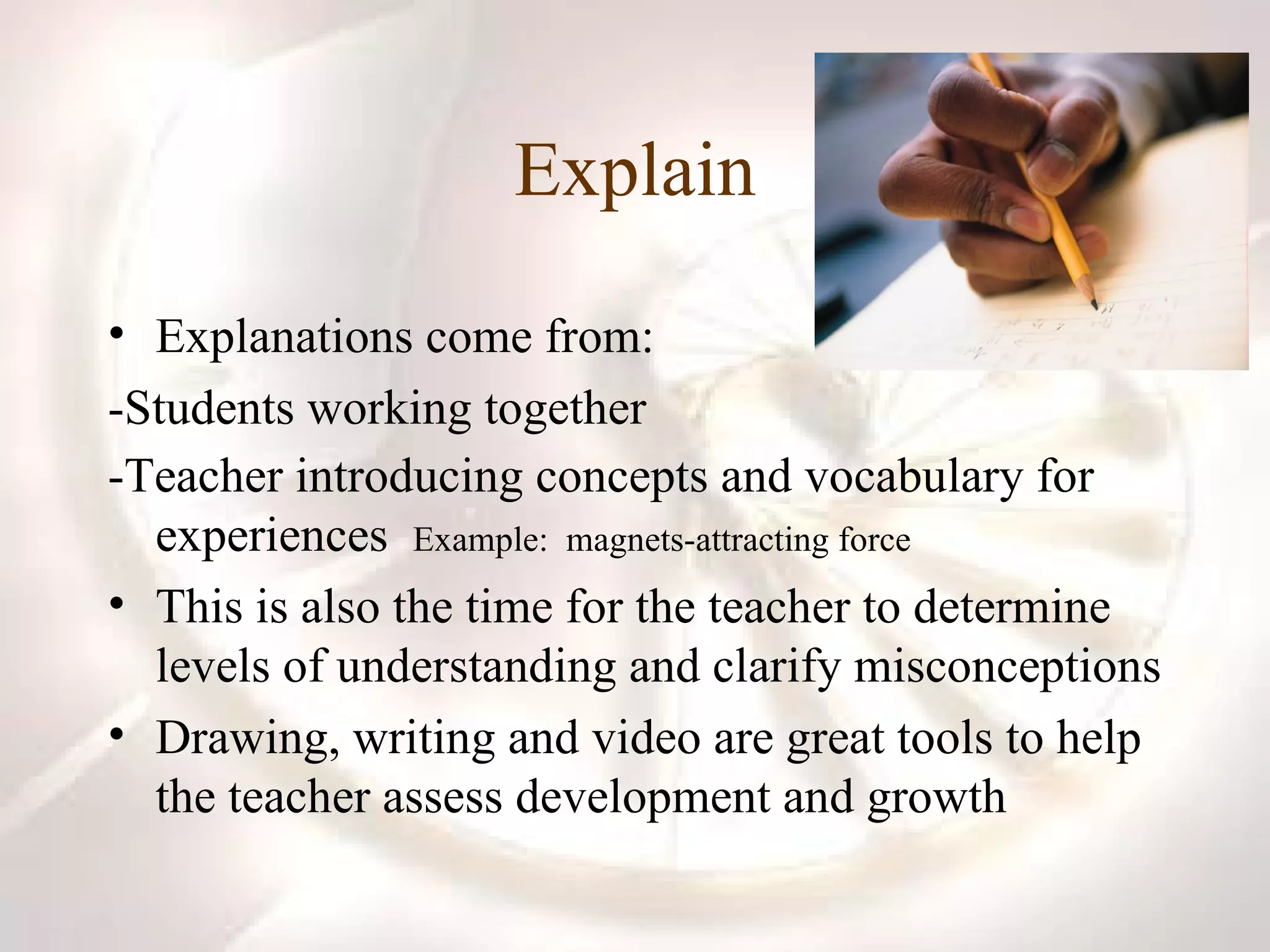 Explain Explanations come from: -Students working together -Teacher introducing concepts and vocabulary for experiences  Example:  magnets-attracting force This is also the time for the teacher to determine levels of understanding and clarify misconceptions Drawing, writing and video are great tools to help the teacher assess development and growth 