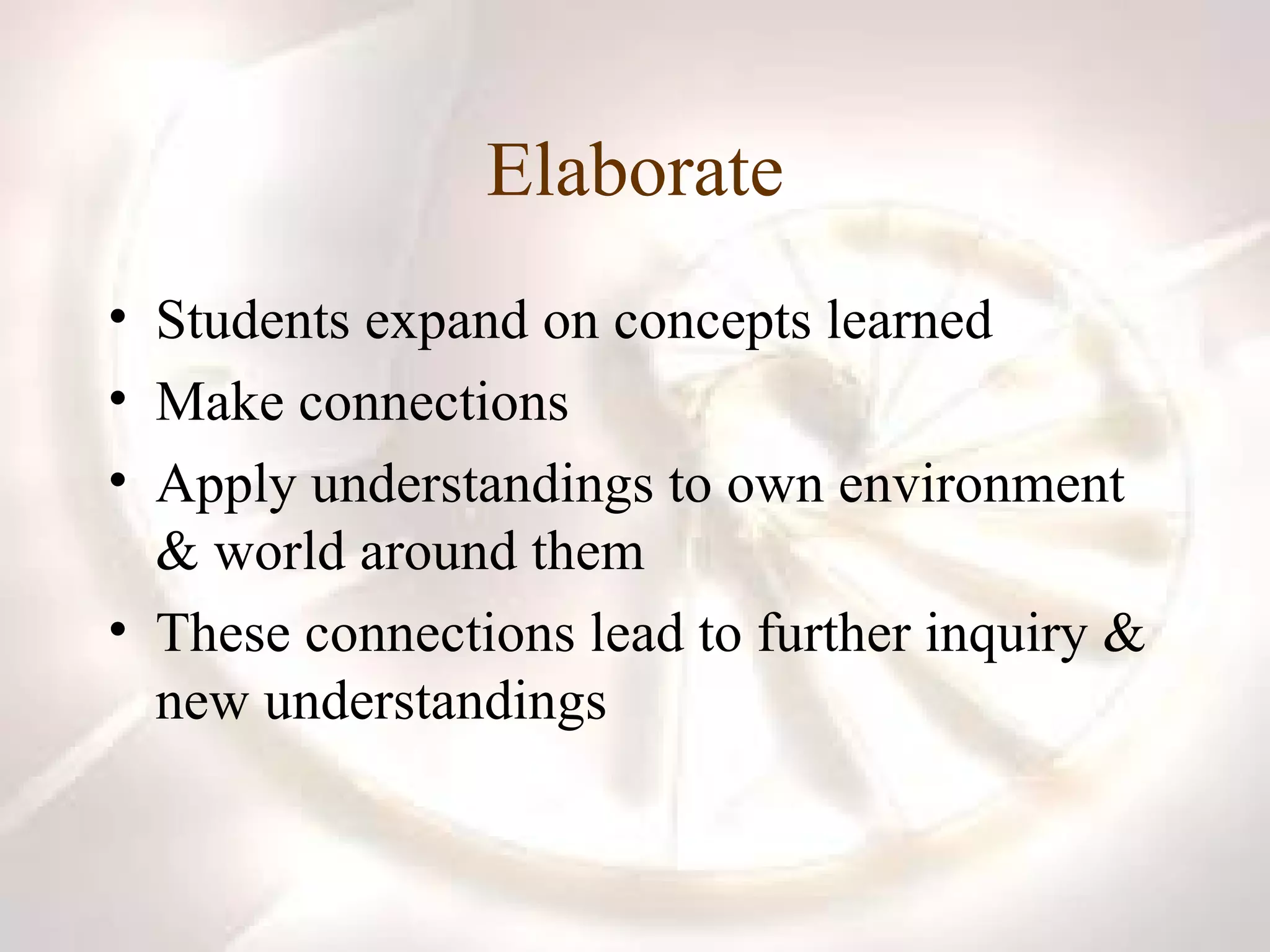 Elaborate Students expand on concepts learned Make connections Apply understandings to own environment & world around them These connections lead to further inquiry & new understandings 