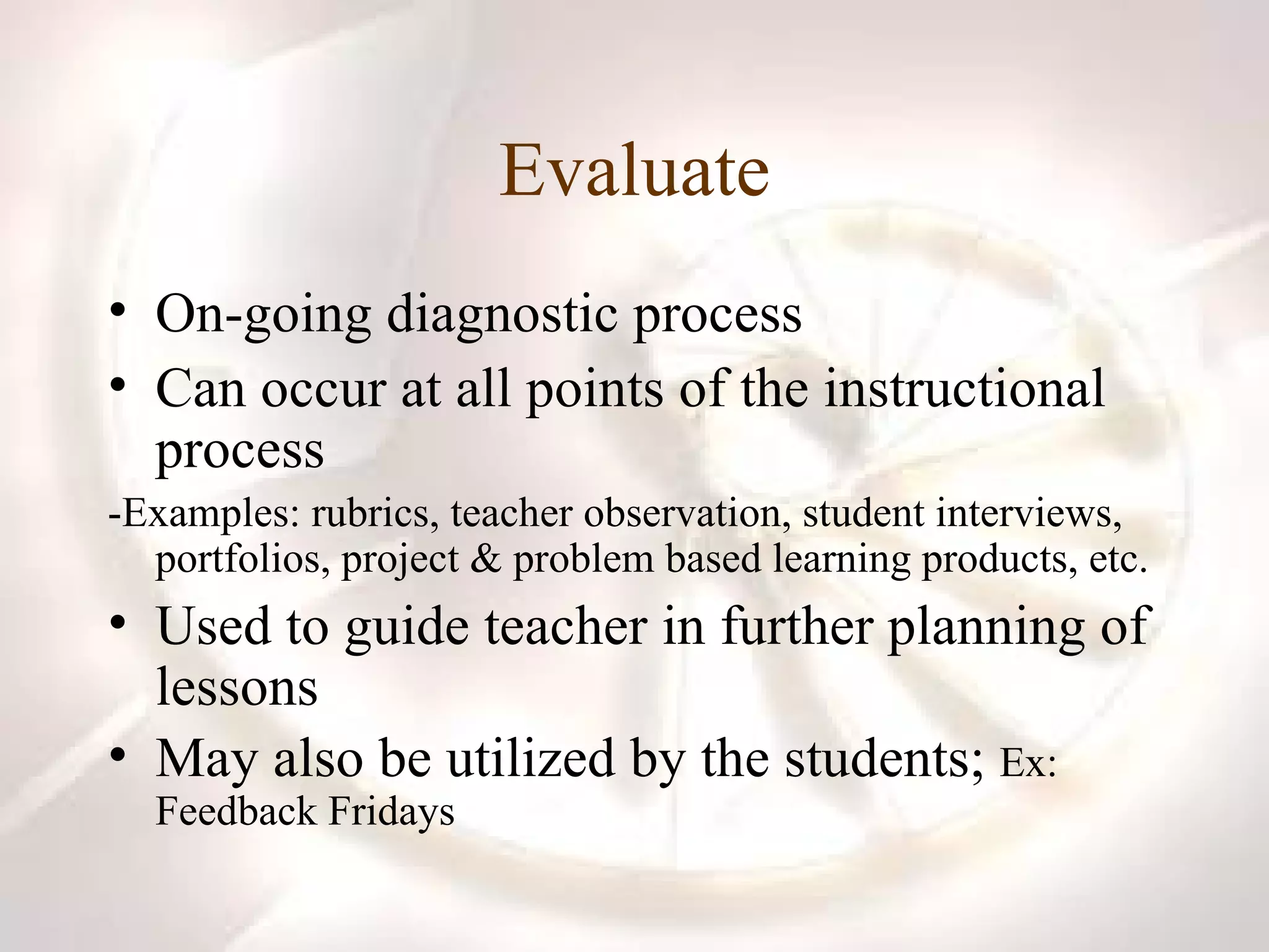 Evaluate On-going diagnostic process Can occur at all points of the instructional process -Examples: rubrics, teacher observation, student interviews, portfolios, project & problem based learning products, etc. Used to guide teacher in further planning of lessons  May also be utilized by the students;  Ex: Feedback Fridays 