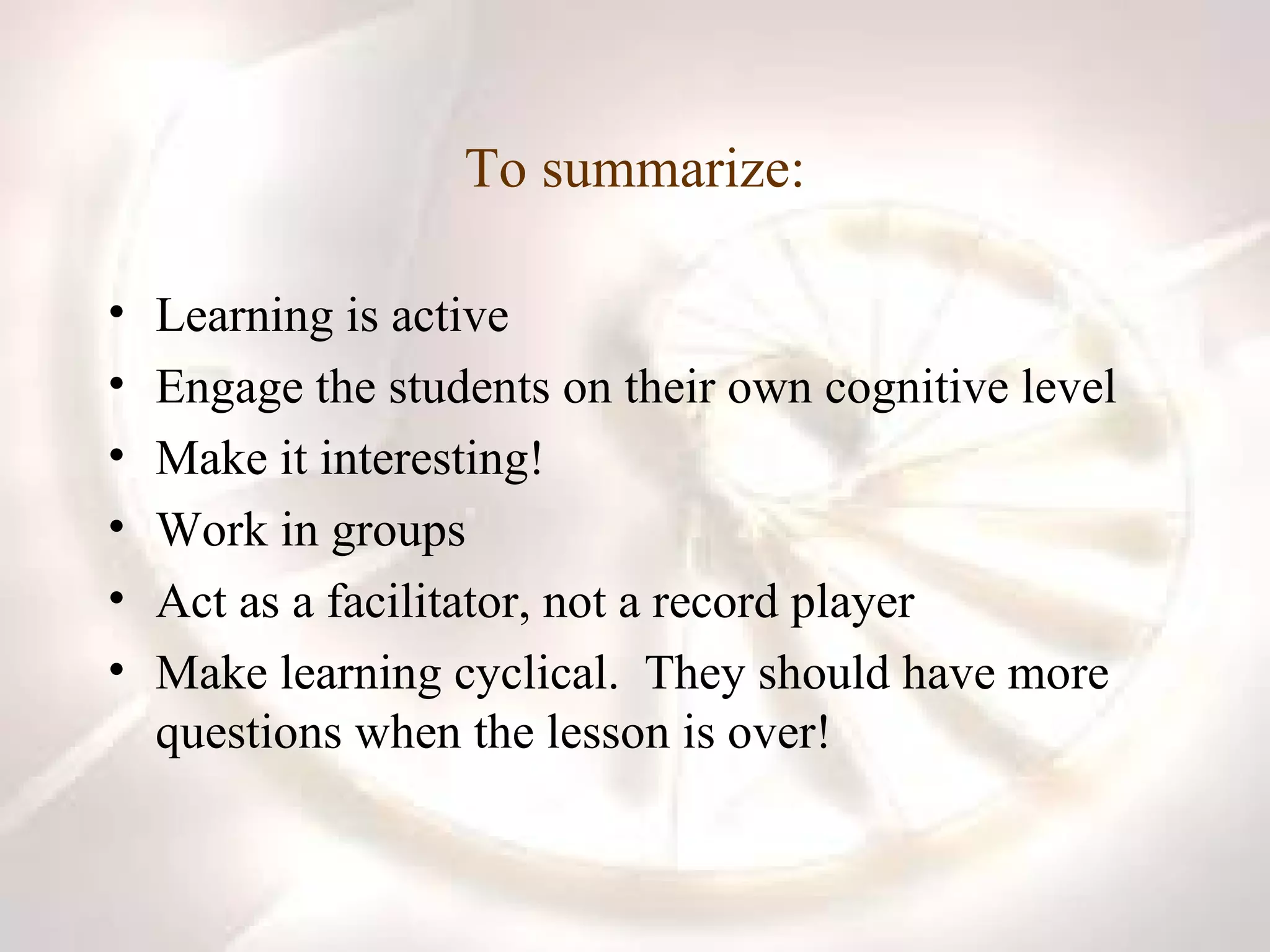 To summarize: Learning is active Engage the students on their own cognitive level Make it interesting! Work in groups Act as a facilitator, not a record player Make learning cyclical.  They should have more questions when the lesson is over! 