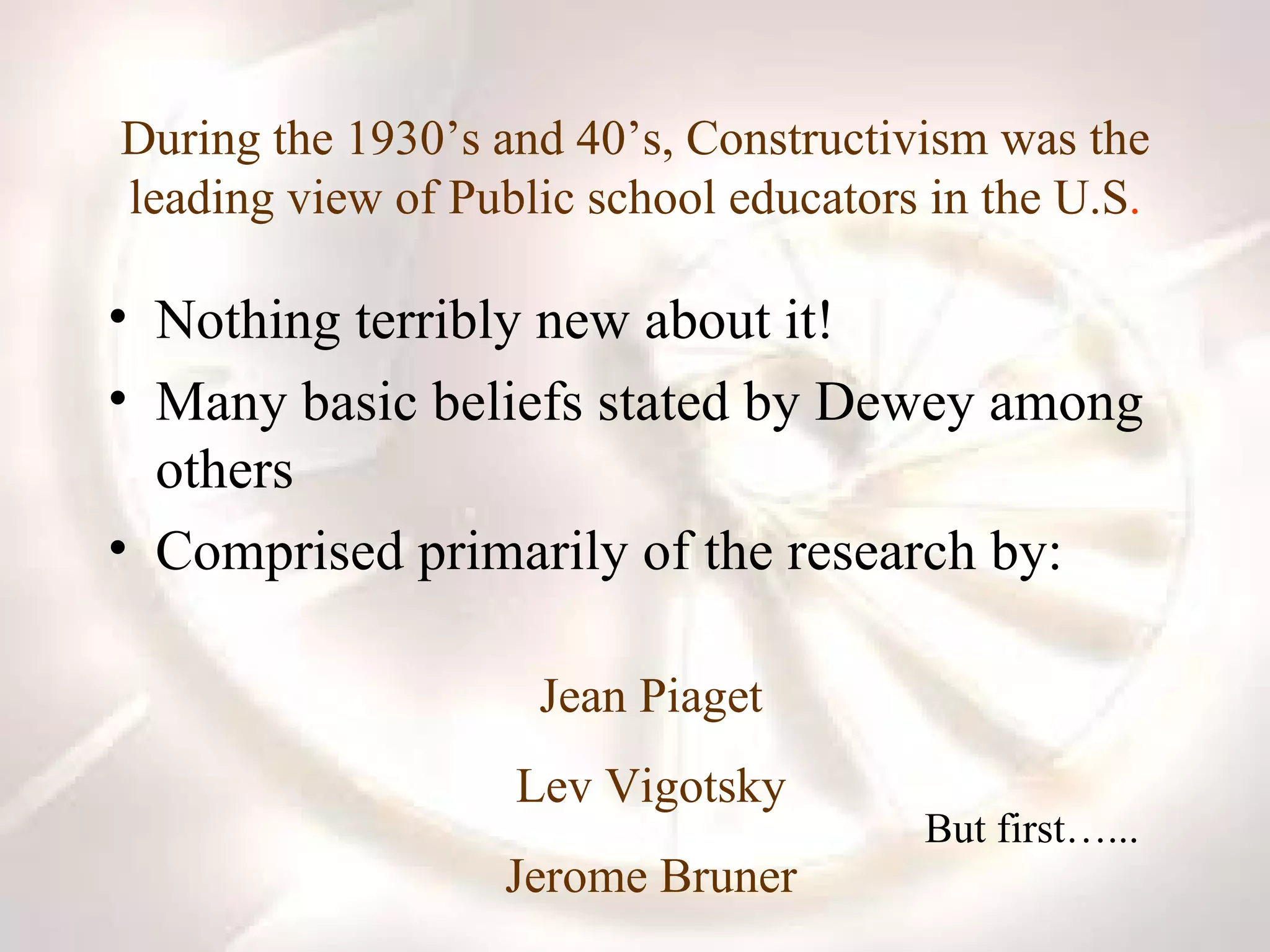 During the 1930’s and 40’s, Constructivism was the leading view of Public school educators in the U.S . Nothing terribly new about it! Many basic beliefs stated by Dewey among others Comprised primarily of the research by:  Jean Piaget Lev Vigotsky Jerome Bruner But first…... 