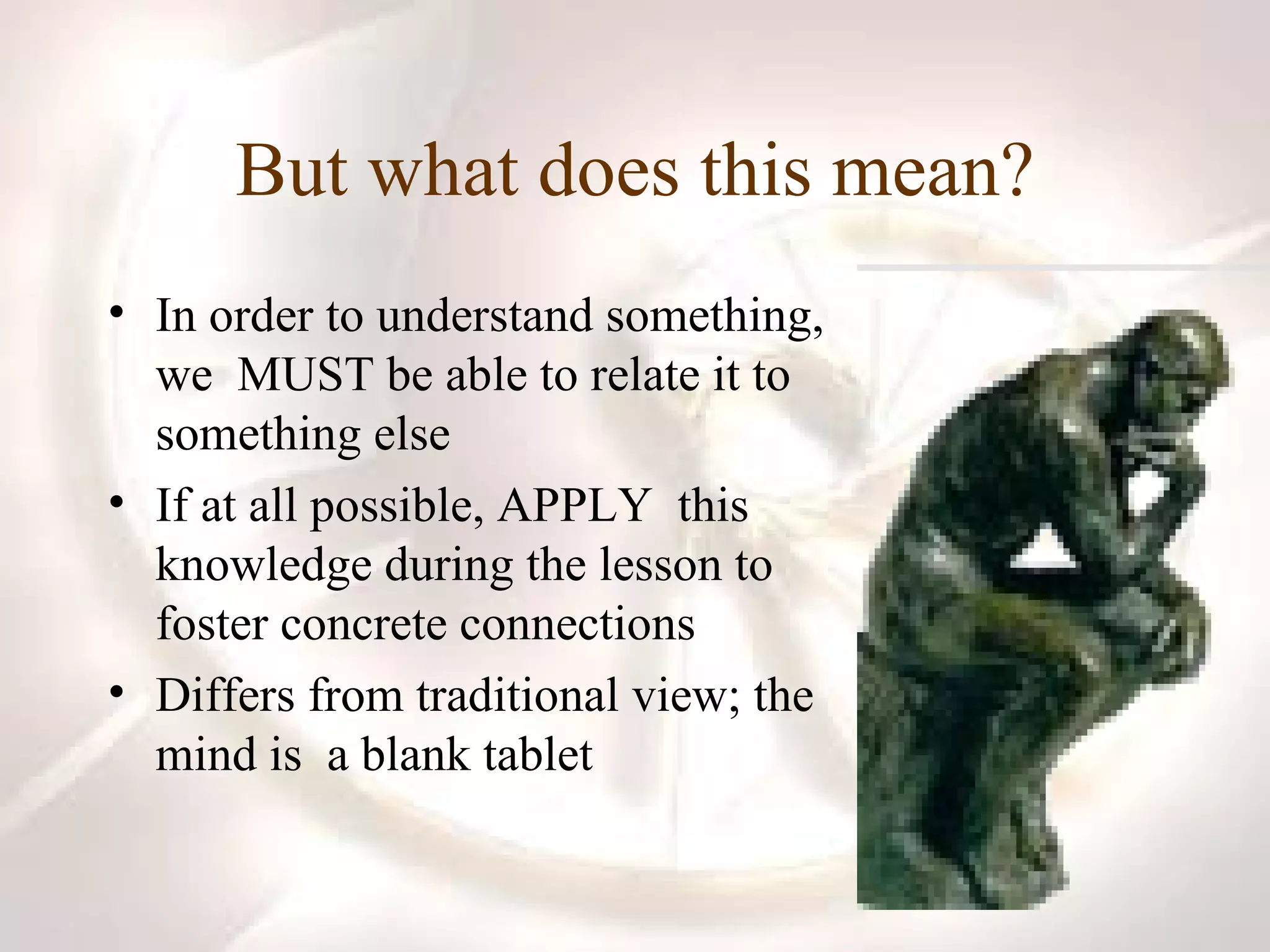 But what does this mean? In order to understand something, we  MUST be able to relate it to something else If at all possible, APPLY  this knowledge during the lesson to foster concrete connections Differs from traditional view; the mind is  a blank tablet 