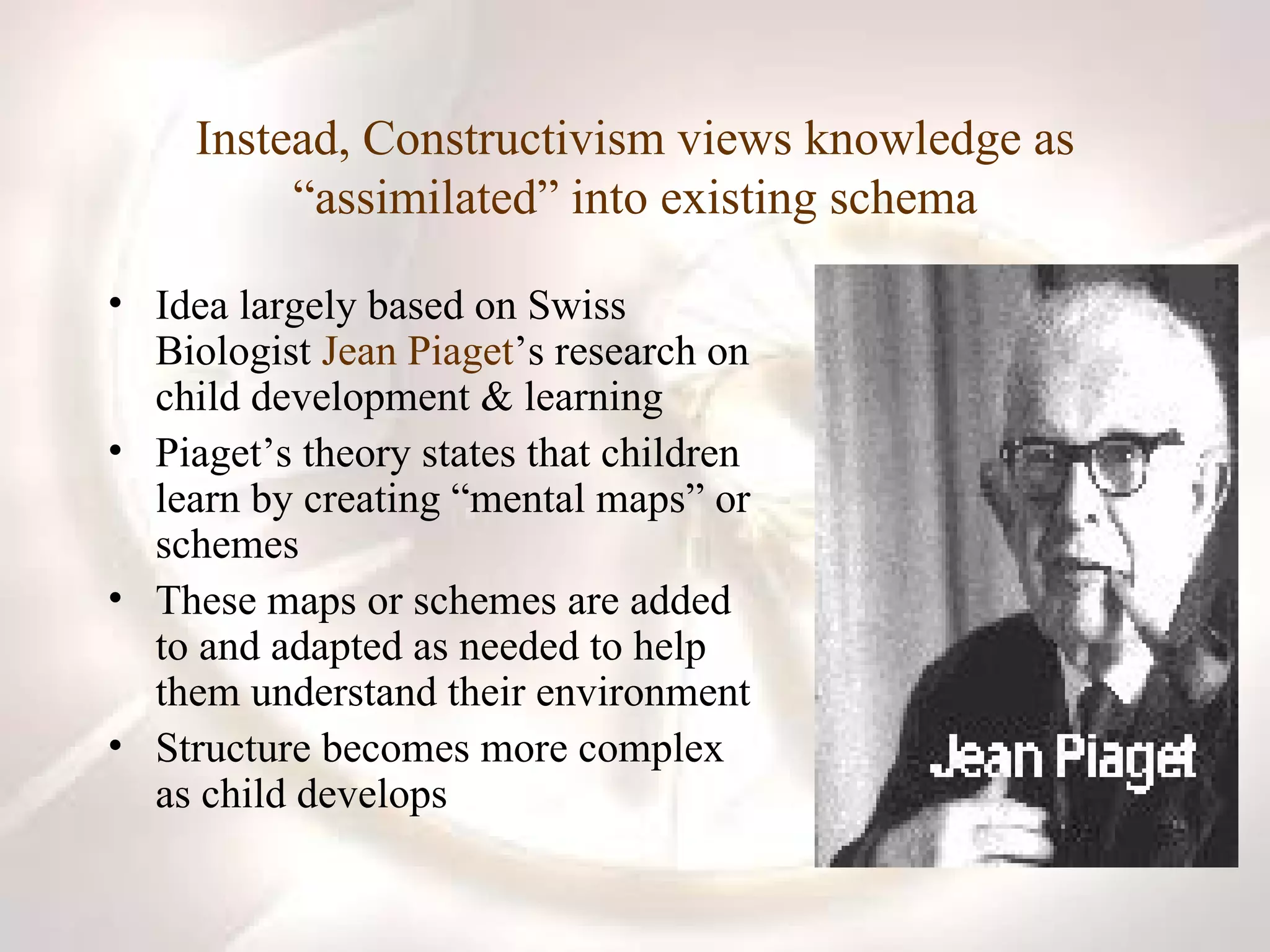 Instead, Constructivism views knowledge as “assimilated” into existing schema Idea largely based on Swiss Biologist  Jean Piaget ’s research on child development & learning Piaget’s theory states that children learn by creating “mental maps” or schemes These maps or schemes are added to and adapted as needed to help them understand their environment Structure becomes more complex as child develops 
