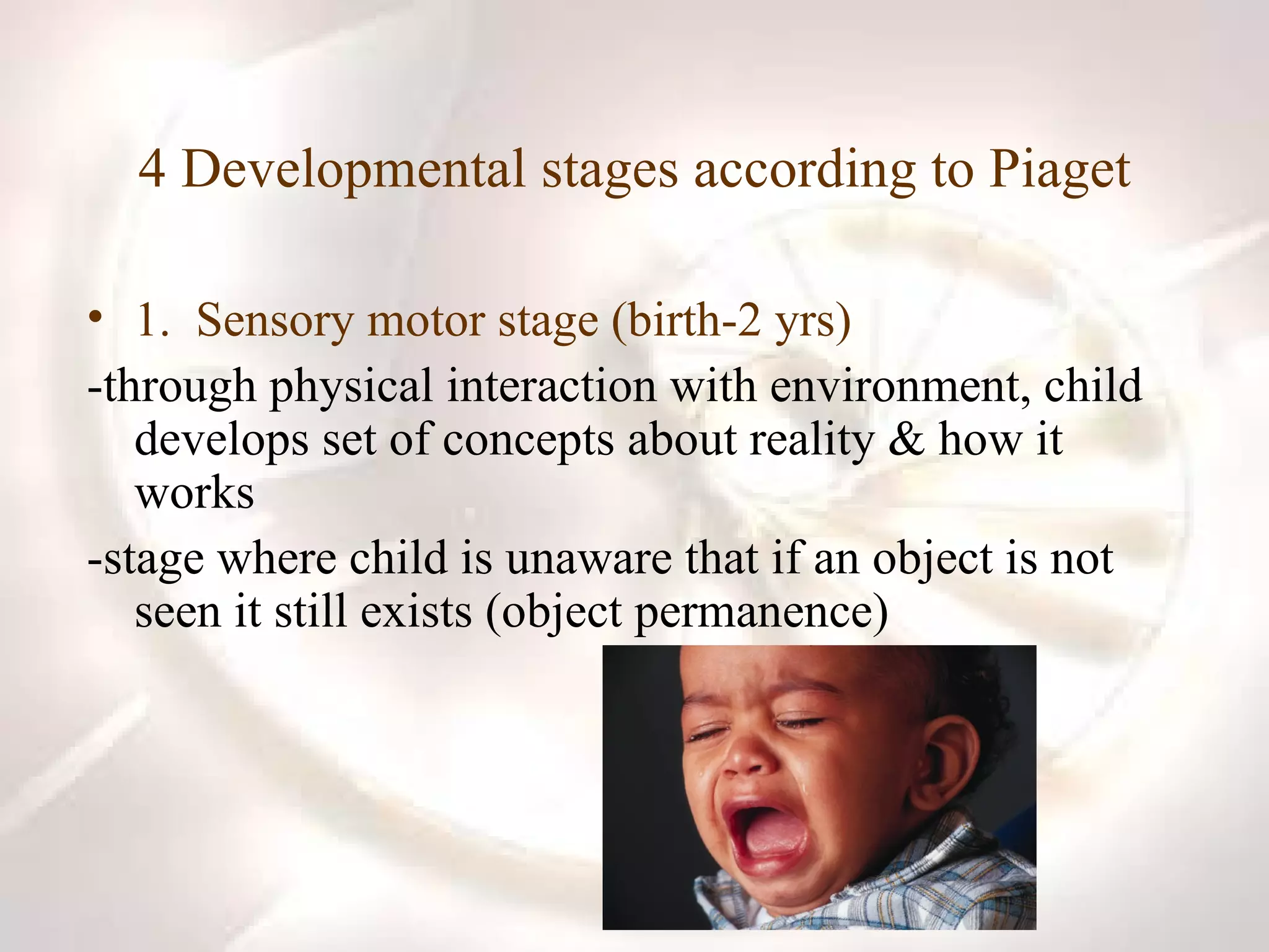 4 Developmental stages according to Piaget 1.  Sensory motor stage (birth-2 yrs) -through physical interaction with environment, child develops set of concepts about reality & how it works -stage where child is unaware that if an object is not seen it still exists (object permanence) 