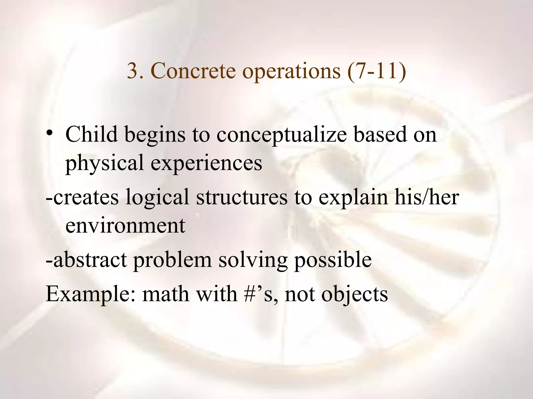 3. Concrete operations (7-11) Child begins to conceptualize based on physical experiences -creates logical structures to explain his/her environment -abstract problem solving possible Example: math with #’s, not objects 