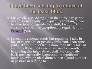    I have solely shedding 1lb in the thirty day period
    would seem a really little quantity thinking of we
    have reduce out speedy foodstuff, I wouldn't
    consume soft drinks exceptionally regularly (but
    Proactol yes).

   I consume compact foods but regularly, i take in
    lots of vegetables or possibly thus fruit. I consume
    pint just after pint of h2o. I more than likely take in
    about 1500 electricity each day. As of currently I'm
    beginning this innovative detail. My on a daily
    basis meal generally features some significant
    foods an evening meal dinner, then a good number
    of pastries in relating to.
 