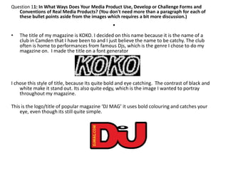 Question 11: In What Ways Does Your Media Product Use, Develop or Challenge Forms and
   Conventions of Real Media Products? (You don't need more than a paragraph for each of
   these bullet points aside from the images which requires a bit more discussion.)
                                                .
•   The title of my magazine is KOKO. I decided on this name because it is the name of a
    club in Camden that I have been to and I just believe the name to be catchy. The club
    often is home to performances from famous Djs, which is the genre I chose to do my
    magazine on. I made the title on a font generator




I chose this style of title, because Its quite bold and eye catching. The contrast of black and
    white make it stand out. Its also quite edgy, which is the image I wanted to portray
    throughout my magazine.

This is the logo/title of popular magazine ‘DJ MAG’ it uses bold colouring and catches your
    eye, even though its still quite simple.
 
