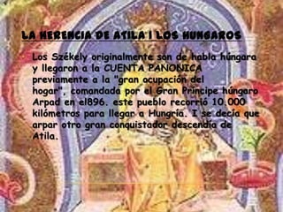 LA HERENCIA DE ATILA I LOS HUNGAROS
• Los Székely originalmente son de habla húngara
  y llegaron a la CUENTA PANONICA
  previamente a la "gran ocupación del
  hogar", comandada por el Gran Príncipe húngaro
  Arpad en el896. este pueblo recorrió 10.000
  kilómetros para llegar a Hungría. I se decía que
  arpar otro gran conquistador descendía de
  Atila.
 