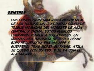ORIGENES
• LOS HUNOS ERAN UNA RAMA OCCIDENTAL
 DE LOS HSIUNG-UN O XIONGNU GRUPO DE
 TRIBUS NOMADAS DEL NORESTE DE ASIA
 CENTRAL Y CHINA. ESTOS PUEBLOS
 LOGRARON VENCER A SUS RIVALES. EN
 CUANTO ALA INFANCIA DE ATILA DESDE
 BIEN PEQUEÑO YA ERA UN JEFE Y
 GUERRERO. TRAS MORIR SU PADRE, ATILA
 SE QUEDO CON SU TIO Y SE VA CON EL
 ALA GUERRA.
 