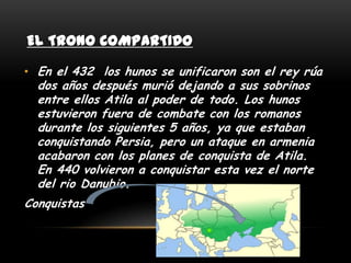 EL TRONO COMPARTIDO

• En el 432 los hunos se unificaron son el rey rúa
  dos años después murió dejando a sus sobrinos
  entre ellos Atila al poder de todo. Los hunos
  estuvieron fuera de combate con los romanos
  durante los siguientes 5 años, ya que estaban
  conquistando Persia, pero un ataque en armenia
  acabaron con los planes de conquista de Atila.
  En 440 volvieron a conquistar esta vez el norte
  del rio Danubio.
Conquistas
 