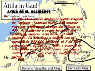 ATILA EN EL OCCIDENTE
• En 450 Atila quería atacar al pueblo visigodo
  de Toulouse .Teodosio murió i su sucesor
  marciano interrumpió el pago del tributo en
  450. Atila marcho a seguir haciendo mas
  grande su imperio asta Galia i el mar
  atlántico. En 451 llego a Bélgica con un
  ejercito de 500.000 hombres, el 7 de abril
  tomo Metz , obligando a Aecio a ponerse en
  movimiento para hacerle frente con tropas
  reclutadas entre los francos, burgundios y
  celtas.
 