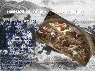 INVASIÓN DE ITALIA Y MUERTE DE ATILA 1

 Atila apareció en 452
para conseguir
matrimonio con honoria
invadiendo Italia y
arrasando aquilea.
Valentiniano huyo a
roma. Entonces Atila
se paro en el rio po i
fue el papa a hacer
las paces i Atila se
retiro sin el
matrimonio de honoria.
Volvió a su palacio i
pensar atacar
Constantinopla.
 