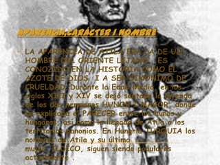 APARENCIA,CARÁCTER I NOMBRE
• LA APARENCIA DE ATILA ERA LA DE UN
  HOMBRE DEL ORIENTE LEJANO , ES
  CONOZIDO EN LA HISTORIA COMO EL
  AZOTE DE DIOS I A SER SINONIMO DE
  CRUELDAD. Durante la Edad Media, en los
  siglos XIII y XIV se dejó sentada la leyenda
  de los dos hermanos HUNOR I MAGOR, donde
  se explicaba el PARECER entre los hunos y
  húngaros, así como la llegada de Atila a los
  territorios panonios. En Hungría TURQUIA los
  nombres de Atila y su última
  mujer, ILDICO, siguen siendo populares
  actualmente .
 