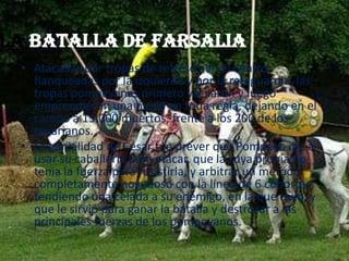 La Batalla de Farsalia
• Atacadas por tropas de refresco en el centro,
flanqueadas por la izquierda y por la retaguardia, las
tropas pompeyanas primero vacilaron y luego
emprendieron una huida en toda regla, dejando en el
campo a 15.000 muertos, frente a los 200 de los
cesarianos.
• La genialidad de César fue prever que Pompeyo iba a
usar su caballería para atacar, que la suya propia no
tenía la fuerza para resistirla, y arbitrar un método
completamente novedoso con la línea de 6 cohortes,
tendiendo una celada a su enemigo, en la que cayó, y
que le sirvió para ganar la batalla y destrozar a las
principales fuerzas de los pompeyanos.
 