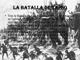 La Batalla de Tapso
• Tras la Batalla de Farsalia, las tropas pompeyanas
se habían refugiado en la provincia de África. Su
ejército incluía 40.000 hombres (unas 10
legiones) 60 elefantes de guerra y César tenía
consigo solo 5 legiones. César consiguió la
victoria grácias a su movimiento táctico de
colocar infantería legionaria protegiendo a los
arqueros y honderos de los elefantes, y asumir
con prontitud el desarrollo de la misma, usando a
su favor la precipitación con la que había
comenzado.
 