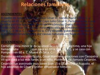 Relaciones familiares
ASCENDIENTES
El padre de Julio César, Cayo Julio César III, nacido hacia 135 a. C. y
muerto en 85 a. C., era hijo de Cayo Julio César II. Perteneciente a una
familia patricia que había dado varios cónsules (Sexto Julio César II y
Sexto Julio César III), ejerció durante su vida las funciones de cuestor
(99 a. C. ó 98 a. C.), pretor (92 a. C.) y después gobernador de Asia (91
a. C.). Murió bruscamente por causas naturales en Pisae en 85 a. C.
DESCENDENCIA
Cornelia Cinna minor le da su único descendiente legítimo, una hija
llamada Julia Caesaris, que nace en 83 a. C. u 82 a. C. y se casa con
Pompeyo en 60 a. C. Muere en 54 a. C.
Durante su estancia en Egipto, César mantiene relaciones con Cleopatra
VII que dará a luz más tarde, a un niño, Ptolomeo XV llamado Cesarión.
Cesarión fue asesinado muy joven (con 15 o 17 años) por Augusto, el
hijo adoptivo de César y primer emperador romano.
 