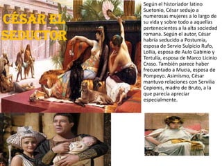 César el
seductor
Según el historiador latino
Suetonio, César sedujo a
numerosas mujeres a lo largo de
su vida y sobre todo a aquellas
pertenecientes a la alta sociedad
romana. Según el autor, César
habría seducido a Postumia,
esposa de Servio Sulpicio Rufo,
Lollia, esposa de Aulo Gabinio y
Tertulla, esposa de Marco Licinio
Craso. También parece haber
frecuentado a Mucia, esposa de
Pompeyo. Asimismo, César
mantuvo relaciones con Servilia
Cepionis, madre de Bruto, a la
que parecía apreciar
especialmente.
 