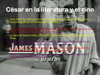 César en la literatura y el cine
• Julio César ha sido con frecuencia representado en obras literarias y
cinematográficas. En la literatura, destacan:
• La tragedia Julio César de William Shakespeare, probablemente la más
famosa aparición de César en la literatura.
• La obra de teatro César y Cleopatra del autor británico George Bernard
Shaw.
• La novela histórica Los idus de marzo de Thornton Wilder, escrita en
forma epistolar, que fue alabada por el propio Borges.
• La novela César de Allan Massie, que el mismo Adrian Goldsworthy
recomienda por su fidelidad a los hechos históricos..
• César es uno de los personajes que aparecen en la serie de novelas
históricas de Colleen McCullough.
 