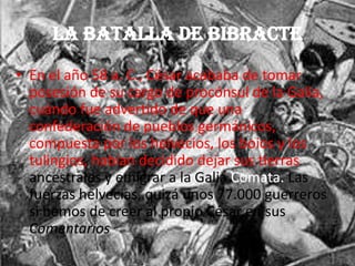 La Batalla de Bibracte
• En el año 58 a. C., César acababa de tomar
posesión de su cargo de procónsul de la Galia,
cuándo fue advertido de que una
confederación de pueblos germánicos,
compuesta por los helvecios, los boios y los
tulingios, habían decidido dejar sus tierras
ancestrales y emigrar a la Galia Comata. Las
fuerzas helvecias, quizá unos 77.000 guerreros
si hemos de creer al propio César en sus
Comentarios
 