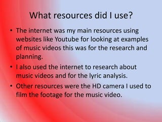 What resources did I use?
• The internet was my main resources using
  websites like Youtube for looking at examples
  of music videos this was for the research and
  planning.
• I also used the internet to research about
  music videos and for the lyric analysis.
• Other resources were the HD camera I used to
  film the footage for the music video.
 