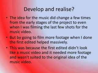 Develop and realise?
• The idea for the music did change a few times
  from the early stages of the project to even
  when I was filming the last few shots for the
  music video.
• But by going to film more footage when I done
  the first edited helped massively.
• This was because the first edited didn’t look
  like a music video and it needed more footage
  and wasn’t suited to the original idea of the
  music video.
 