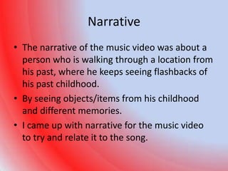 Narrative
• The narrative of the music video was about a
  person who is walking through a location from
  his past, where he keeps seeing flashbacks of
  his past childhood.
• By seeing objects/items from his childhood
  and different memories.
• I came up with narrative for the music video
  to try and relate it to the song.
 