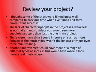 Review your project?
• I thought some of the shots were filmed quite well
  compared to previous time when I’ve filmed and they
  haven’t that successful.
• The lack of characters/people in the project is a weakness
  as normally in music videos you would see more
  people/characters than just the one in my project.
• There were many thins I could improve on such as more
  footage as the music video wasn’t the longest only just over
  three minutes long.
• Another improvement could have more of a range of
  different types of shots as this would have made it look
  more a real music video.
 