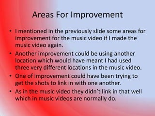 Areas For Improvement
• I mentioned in the previously slide some areas for
  improvement for the music video if I made the
  music video again.
• Another improvement could be using another
  location which would have meant I had used
  three very different locations in the music video.
• One of improvement could have been trying to
  get the shots to link in with one another.
• As in the music video they didn’t link in that well
  which in music videos are normally do.
 