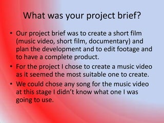 What was your project brief?
• Our project brief was to create a short film
  (music video, short film, documentary) and
  plan the development and to edit footage and
  to have a complete product.
• For the project I chose to create a music video
  as it seemed the most suitable one to create.
• We could chose any song for the music video
  at this stage I didn’t know what one I was
  going to use.
 