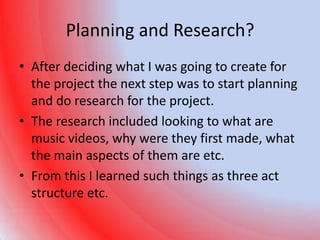 Planning and Research?
• After deciding what I was going to create for
  the project the next step was to start planning
  and do research for the project.
• The research included looking to what are
  music videos, why were they first made, what
  the main aspects of them are etc.
• From this I learned such things as three act
  structure etc.
 