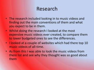 Research
• The research included looking in to music videos and
  finding out the main conventions of them and what
  you expect to be in them.
• Whilst doing the research I looked at the most
  expensive music videos ever created, to compare them
  to lower budgeted ones to see the differences.
• I looked at a couple of websites which had there top 10
  music videos of all-time.
• As from this I was able to look the music videos from
  there list and see why they thought was so good about
  them
 