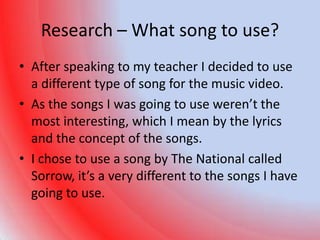 Research – What song to use?
• After speaking to my teacher I decided to use
  a different type of song for the music video.
• As the songs I was going to use weren’t the
  most interesting, which I mean by the lyrics
  and the concept of the songs.
• I chose to use a song by The National called
  Sorrow, it’s a very different to the songs I have
  going to use.
 