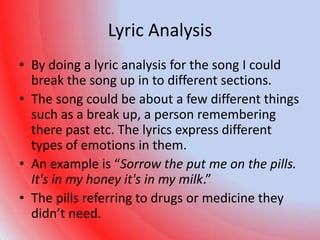 Lyric Analysis
• By doing a lyric analysis for the song I could
  break the song up in to different sections.
• The song could be about a few different things
  such as a break up, a person remembering
  there past etc. The lyrics express different
  types of emotions in them.
• An example is “Sorrow the put me on the pills.
  It's in my honey it's in my milk.”
• The pills referring to drugs or medicine they
  didn’t need.
 