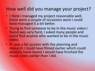 How well did you manage your project?
• I think I managed my project reasonable well,
  there were a couple of occasions were I could
  have managed it a bit better.
• Trying to find someone to be in the music video I
  found was very hard, I asked many people and
  could find anyone who wanted to be in the music
  video.
• If I was a bit quicker with the planning and
  research I could have filmed earlier which could
  possibly have meant I would have finished the
  music video earlier than I did.
 