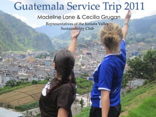 Guatemala Service Trip 2011
    Madeline Lane & Cecilia Grugan
       Representatives of the Juniata Valley
               Sustainability Club
 