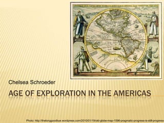 Chelsea Schroeder

AGE OF EXPLORATION IN THE AMERICAS


      Photo: http://thelonggoodbye.wordpress.com/2010/01/19/old-globe-map-1596-pragmatic-progress-is-still-progress/
 