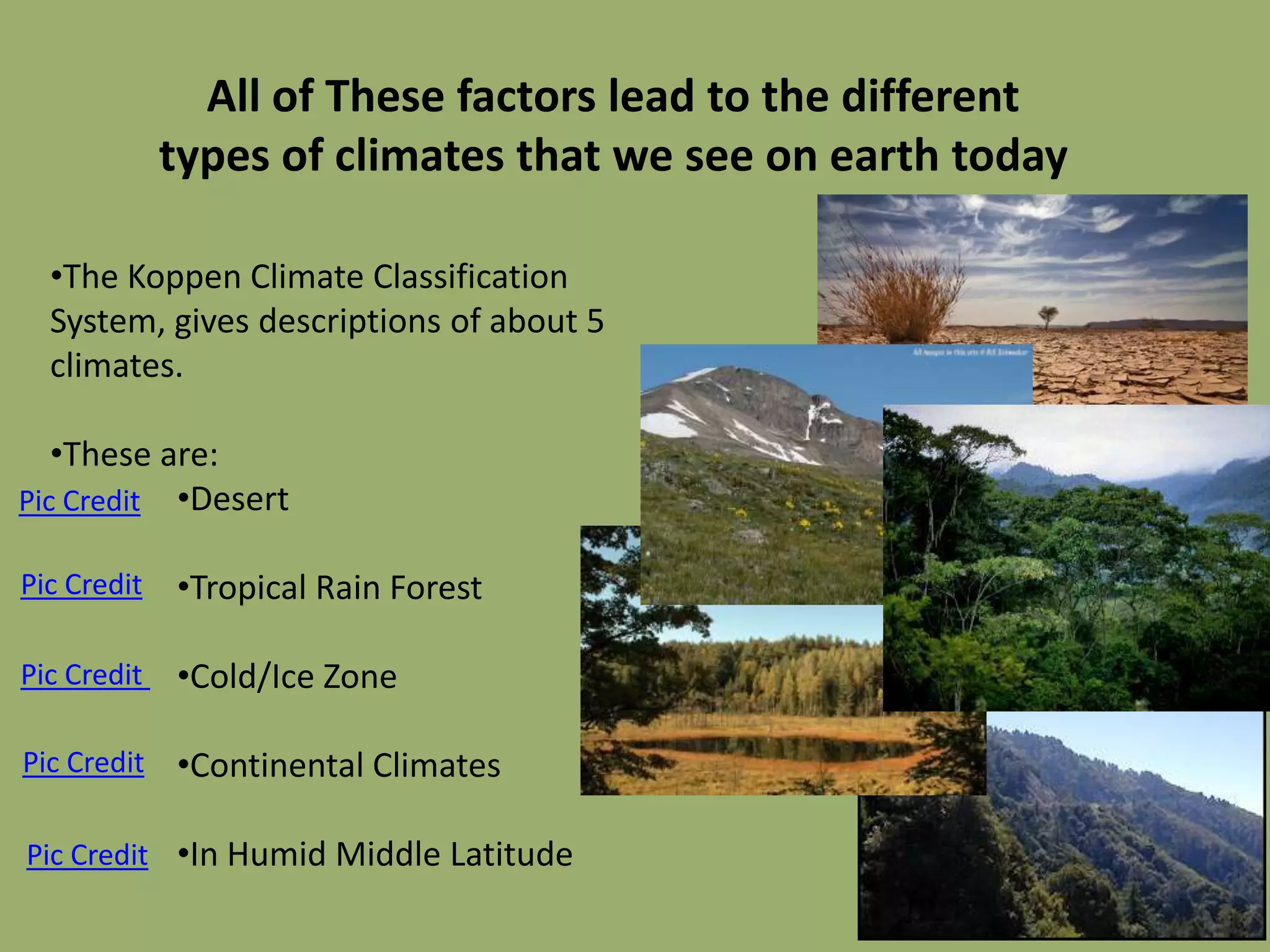 All of These factors lead to the different
             types of climates that we see on earth today

  •The Koppen Climate Classification
  System, gives descriptions of about 5
  climates.

   •These are:
Pic Credit •Desert

Pic Credit   •Tropical Rain Forest

Pic Credit   •Cold/Ice Zone

Pic Credit   •Continental Climates

Pic Credit •In Humid Middle Latitude
 