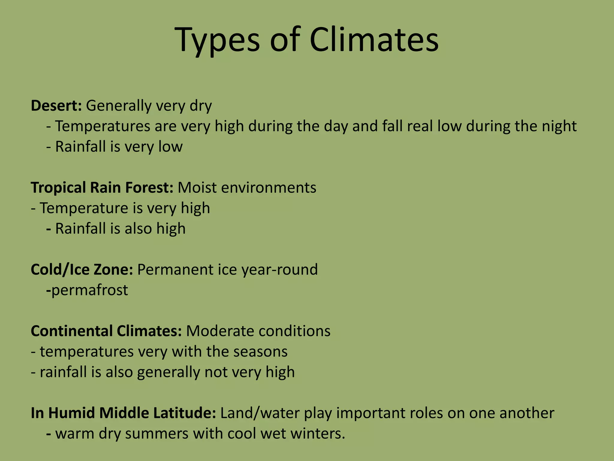 Types of Climates
Desert: Generally very dry
  - Temperatures are very high during the day and fall real low during the night
  - Rainfall is very low

Tropical Rain Forest: Moist environments
- Temperature is very high
   - Rainfall is also high

Cold/Ice Zone: Permanent ice year-round
  -permafrost

Continental Climates: Moderate conditions
- temperatures very with the seasons
- rainfall is also generally not very high

In Humid Middle Latitude: Land/water play important roles on one another
  - warm dry summers with cool wet winters.
 