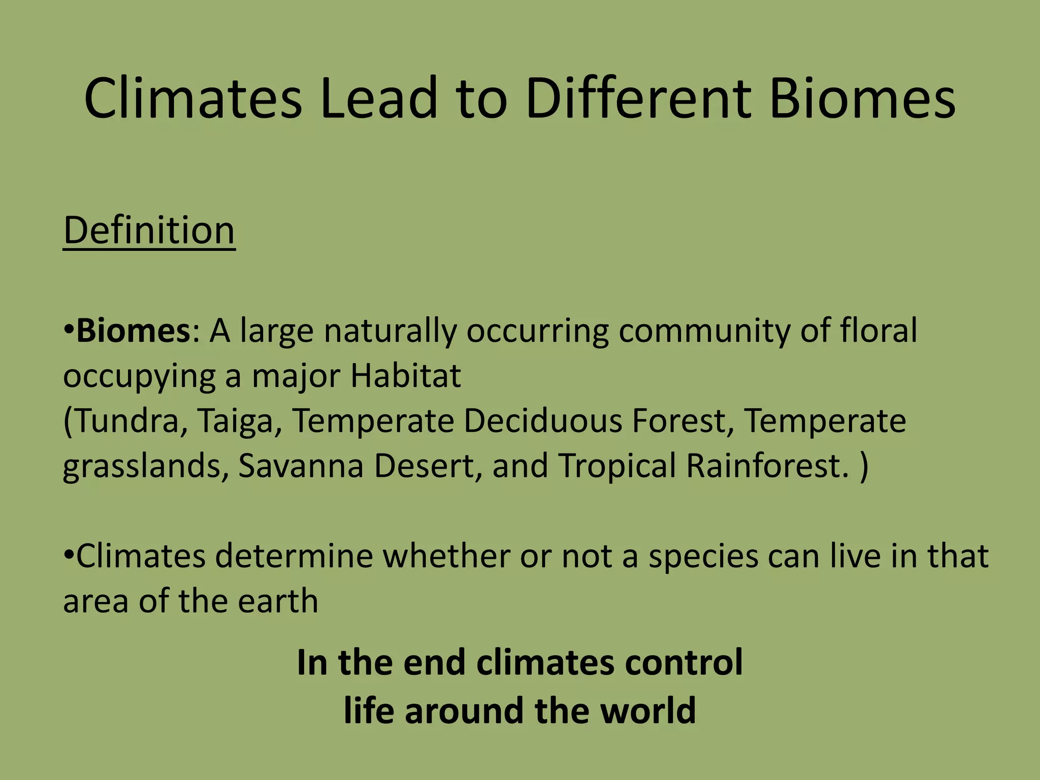 Climates Lead to Different Biomes
Definition

•Biomes: A large naturally occurring community of floral
occupying a major Habitat
(Tundra, Taiga, Temperate Deciduous Forest, Temperate
grasslands, Savanna Desert, and Tropical Rainforest. )

•Climates determine whether or not a species can live in that
area of the earth
               In the end climates control
                  life around the world
 