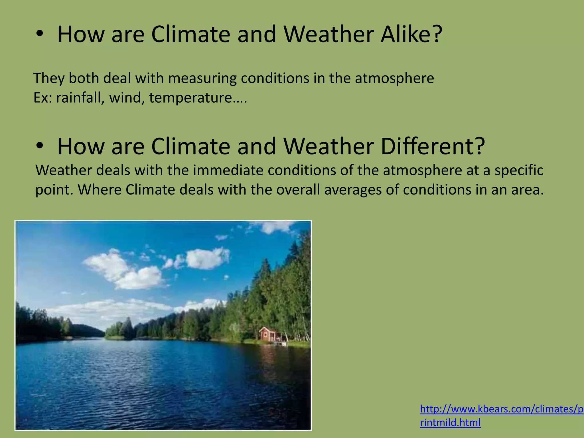• How are Climate and Weather Alike?
They both deal with measuring conditions in the atmosphere
Ex: rainfall, wind, temperature….


• How are Climate and Weather Different?
Weather deals with the immediate conditions of the atmosphere at a specific
point. Where Climate deals with the overall averages of conditions in an area.




                                                          http://www.kbears.com/climates/p
                                                          rintmild.html
 