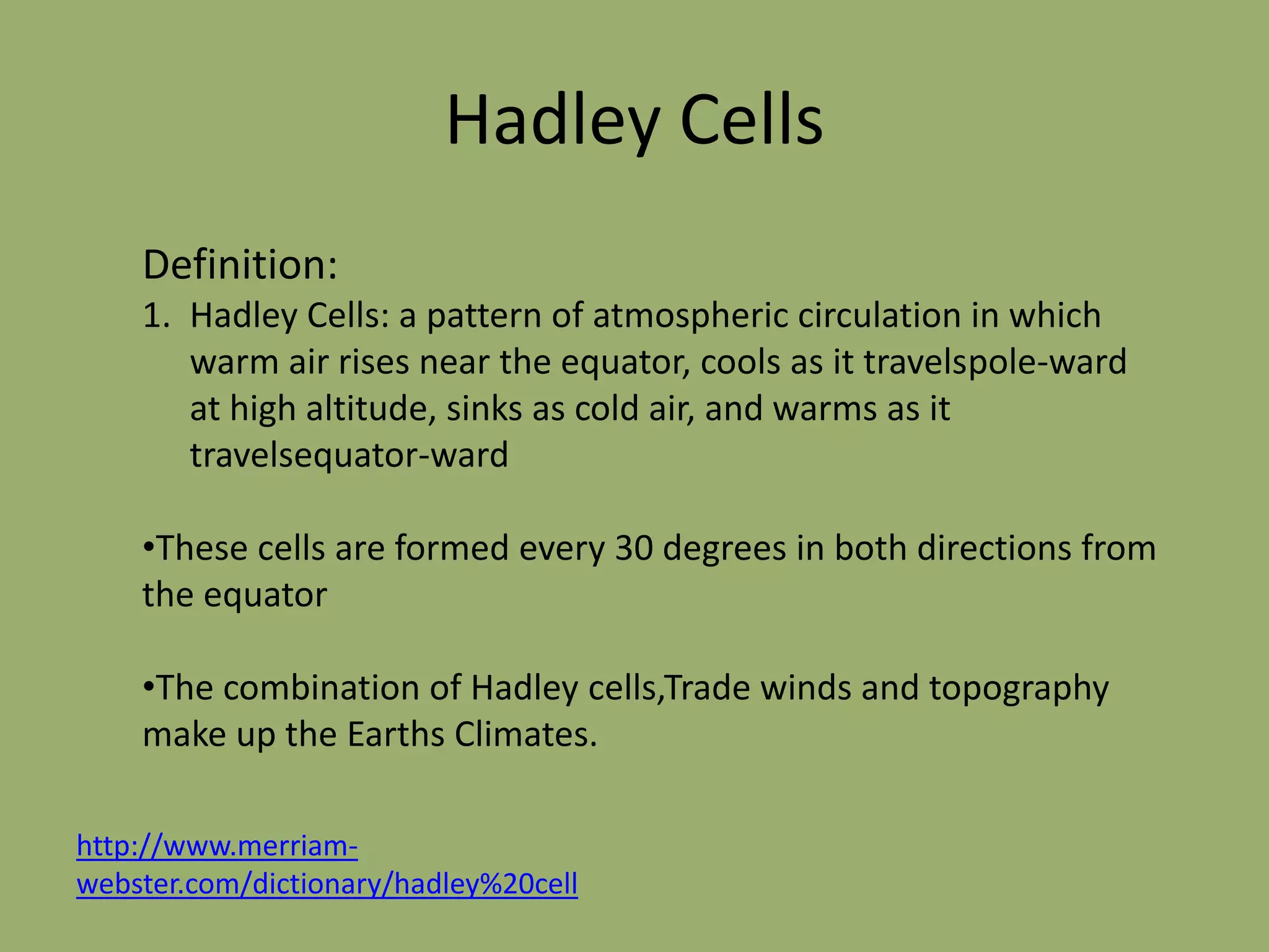 Hadley Cells
    Definition:
    1. Hadley Cells: a pattern of atmospheric circulation in which
       warm air rises near the equator, cools as it travelspole-ward
       at high altitude, sinks as cold air, and warms as it
       travelsequator-ward

    •These cells are formed every 30 degrees in both directions from
    the equator

    •The combination of Hadley cells,Trade winds and topography
    make up the Earths Climates.

http://www.merriam-
webster.com/dictionary/hadley%20cell
 