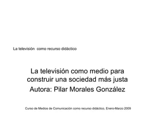 La televisión como recurso didáctico




        La televisión como medio para
       construir una sociedad más justa
        Autora: Pilar Morales González

      Curso de Medios de Comunicación como recurso didáctico, Enero-Marzo 2009
 